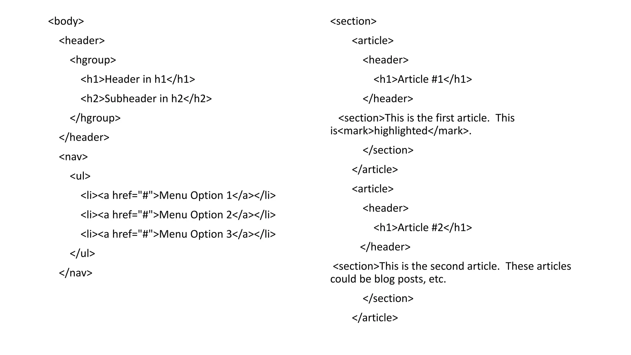 <body>
<header>
<hgroup>
<h1>Header in h1</h1>
<h2>Subheader in h2</h2>
</hgroup>
</header>
<nav>
<ul>
<li><a href="#">Menu Option 1</a></li>
<li><a href="#">Menu Option 2</a></li>
<li><a href="#">Menu Option 3</a></li>
</ul>
</nav>
<section>
<article>
<header>
<h1>Article #1</h1>
</header>
<section>This is the first article. This
is<mark>highlighted</mark>.
</section>
</article>
<article>
<header>
<h1>Article #2</h1>
</header>
<section>This is the second article. These articles
could be blog posts, etc.
</section>
</article>
 