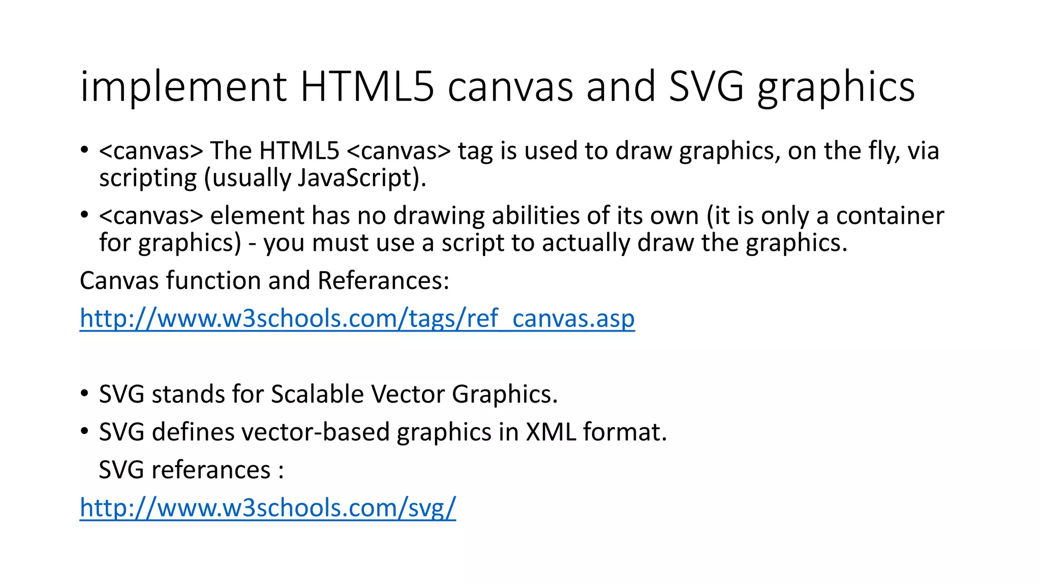 implement HTML5 canvas and SVG graphics
• <canvas> The HTML5 <canvas> tag is used to draw graphics, on the fly, via
scripting (usually JavaScript).
• <canvas> element has no drawing abilities of its own (it is only a container
for graphics) - you must use a script to actually draw the graphics.
Canvas function and Referances:
http://www.w3schools.com/tags/ref_canvas.asp
• SVG stands for Scalable Vector Graphics.
• SVG defines vector-based graphics in XML format.
SVG referances :
http://www.w3schools.com/svg/
 