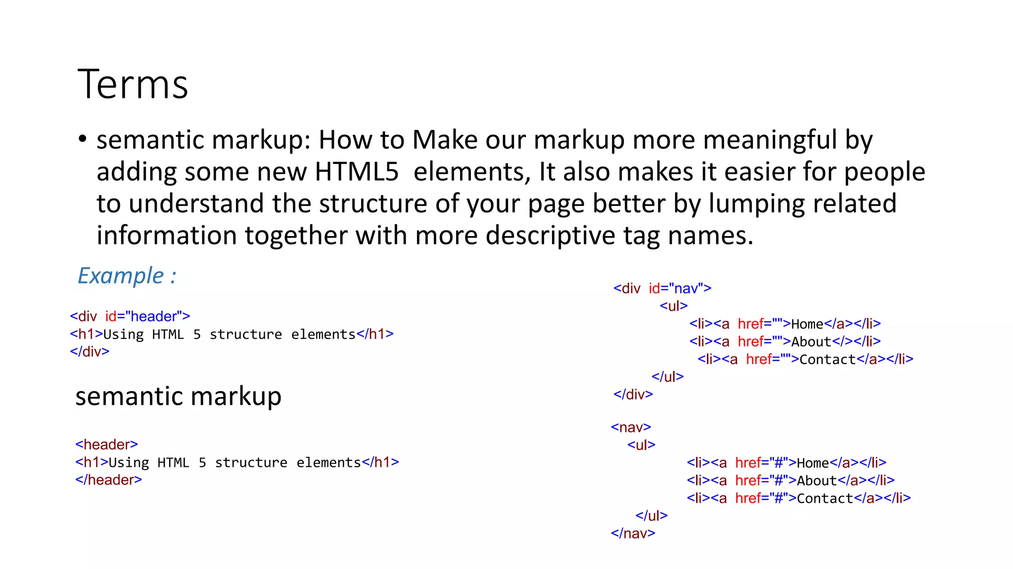 Terms
• semantic markup: How to Make our markup more meaningful by
adding some new HTML5 elements, It also makes it easier for people
to understand the structure of your page better by lumping related
information together with more descriptive tag names.
Example :
<div id="header">
<h1>Using HTML 5 structure elements</h1>
</div>
semantic markup
<header>
<h1>Using HTML 5 structure elements</h1>
</header>
<div id="nav">
<ul>
<li><a href="">Home</a></li>
<li><a href="">About</></li>
<li><a href="">Contact</a></li>
</ul>
</div>
<nav>
<ul>
<li><a href="#">Home</a></li>
<li><a href="#">About</a></li>
<li><a href="#">Contact</a></li>
</ul>
</nav>
 