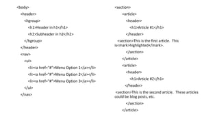 <body>
<header>
<hgroup>
<h1>Header in h1</h1>
<h2>Subheader in h2</h2>
</hgroup>
</header>
<nav>
<ul>
<li><a href="#">Menu Option 1</a></li>
<li><a href="#">Menu Option 2</a></li>
<li><a href="#">Menu Option 3</a></li>
</ul>
</nav>
<section>
<article>
<header>
<h1>Article #1</h1>
</header>
<section>This is the first article. This
is<mark>highlighted</mark>.
</section>
</article>
<article>
<header>
<h1>Article #2</h1>
</header>
<section>This is the second article. These articles
could be blog posts, etc.
</section>
</article>
 