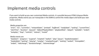 Implement media controls
If you want to build up you own customized Media controls, it is possible because HTML5 dispose Media
properties, Media events you can manipulate in the DOM to control the media object and build your own
media controls.
Media properties are:
"error", "src", "currentSrc", "networkState", "preload", "buffered", "readyState", "seeking", "currentTime",
"startTime", "duration", "paused", "defaultPlaybackRate", "playbackRate", "played", "seekable", "ended",
"autoplay", "loop", "controls", "volume", "muted“
Media events are:
"loadstart", "progress", "suspend", "emptied","stalled", "play","pause", "loadedmetadata",
"loadeddata","waiting", "playing", "canplay", "canplaythrough", "seeking","seeked", "timeupdate",
"ended", "ratechange", "durationchange", "volumechange"
 