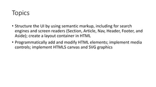 Topics
• Structure the UI by using semantic markup, including for search
engines and screen readers (Section, Article, Nav, Header, Footer, and
Aside); create a layout container in HTML
• Programmatically add and modify HTML elements; implement media
controls; implement HTML5 canvas and SVG graphics
 