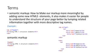 Terms
• semantic markup: How to Make our markup more meaningful by
adding some new HTML5 elements, It also makes it easier for people
to understand the structure of your page better by lumping related
information together with more descriptive tag names.
Example :
<div id="header">
<h1>Using HTML 5 structure elements</h1>
</div>
semantic markup
<header>
<h1>Using HTML 5 structure elements</h1>
</header>
<div id="nav">
<ul>
<li><a href="">Home</a></li>
<li><a href="">About</></li>
<li><a href="">Contact</a></li>
</ul>
</div>
<nav>
<ul>
<li><a href="#">Home</a></li>
<li><a href="#">About</a></li>
<li><a href="#">Contact</a></li>
</ul>
</nav>
 