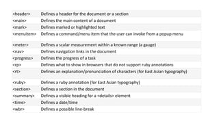 <header> Defines a header for the document or a section
<main> Defines the main content of a document
<mark> Defines marked or highlighted text
<menuitem> Defines a command/menu item that the user can invoke from a popup menu
<meter> Defines a scalar measurement within a known range (a gauge)
<nav> Defines navigation links in the document
<progress> Defines the progress of a task
<rp> Defines what to show in browsers that do not support ruby annotations
<rt> Defines an explanation/pronunciation of characters (for East Asian typography)
<ruby> Defines a ruby annotation (for East Asian typography)
<section> Defines a section in the document
<summary> Defines a visible heading for a <details> element
<time> Defines a date/time
<wbr> Defines a possible line-break
 
