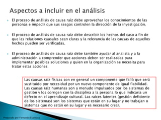  El proceso de análisis de causa raíz debe aprovechar los conocimientos de las
personas e impedir que sus sesgos controlen la dirección de la investigación.
 El proceso de análisis de causa raíz debe describir los hechos del caso a fin de
que las relaciones causales sean claras y la relevancia de las causas de aquellos
hechos pueden ser verificadas.
 El proceso de análisis de causa raíz debe también ayudar al analista y a la
administración a comprender que acciones deben ser realizadas para
implementar posibles soluciones y quien en la organización se necesita para
tratar estas acciones.
Preparado por Fernando Espinosa
Las causas raíz físicas son en general un componente que falló que será
sustituido por necesidad por un nuevo componente de igual fiabilidad.
Las causas raíz humanas son a menudo impulsados por los sistemas de
gestión y los corrigen con la disciplina a la persona lo que indicaría un
defecto en el aprendizaje cultural. Las raíces latentes (gestión deficiente
de los sistemas) son los sistemas que están en su lugar y no trabajan o
sistemas que no están en su lugar y es necesario crear.
 