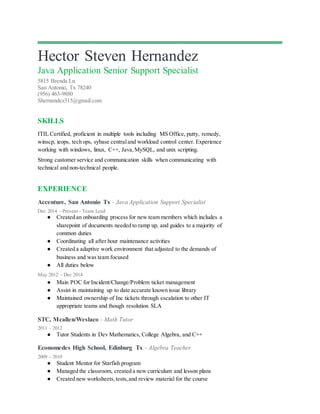 Hector Steven Hernandez
Java Application Senior Support Specialist
5815 Brenda Ln
San Antonio, Tx 78240
(956) 463-9880
Shernandez315@gmail.com
SKILLS
ITIL Certified, proficient in multiple tools including MS Office, putty, remedy,
winscp, ieops, tech ops, sybase centraland workload control center. Experience
working with windows, linux, C++, Java,MySQL, and unix scripting.
Strong customer service and communication skills when communicating with
technical and non-technical people.
EXPERIENCE
Accenture, San Antonio Tx - Java Application Support Specialist
Dec 2014 - Present - Team Lead
● Created an onboarding process for new team members which includes a
sharepoint of documents needed to ramp up, and guides to a majority of
common duties
● Coordinating all after hour maintenance activities
● Created a adaptive work environment that adjusted to the demands of
business and was team focused
● All duties below
May 2012 - Dec 2014
● Main POC for Incident/Change/Problem ticket management
● Assist in maintaining up to date accurate known issue library
● Maintained ownership of Inc tickets through escalation to other IT
appropriate teams and though resolution SLA
STC, Mcallen/Weslaco - Math Tutor
2011 - 2012
● Tutor Students in Dev Mathematics, College Algebra, and C++
Economedes High School, Edinburg Tx - Algebra Teacher
2009 - 2010
● Student Mentor for Starfish program
● Managed the classroom, created a new curriculum and lesson plans
● Created new worksheets,tests,and review material for the course
 