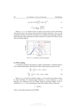 M. Izadbakhsh, A. Rezvani, M. Gandomkar Arch. Elect. Eng.300
( ) ,54.0
116
5176.0,
21
i
eC
i
p
λ
β
λ
βλ
−
⎟⎟
⎠
⎞
⎜⎜
⎝
⎛
−−= (7)
.
1
035.0
08.0
1
1
3
−
⎥
⎦
⎤
⎢
⎣
⎡
+
−
+
=
ββλ
λi (8)
Where P, ρ, A, Vw, Wm and R are power, air density, rotor swept area of the wind turbine,
wind speed in m/sec, rotor speed in rad/s and radius of turbine respectively. Also, Cp is the
aerodynamic efficiency of rotor [39]. Furthermore, CP is depends on tip speed ratio (TSR) and
blade pitch angle. Figure 9 illustrates the typical variation of CP respect to the TSR for various
values of the pitch angle (β).
Fig. 9. CP vs. λ (TSR) for various pitch angles β
4.2. PMSG modeling
A synchronous generator with reference to Park’s transformation is illustrated which d-
axis is rotating along magnetic field direction. PMSG voltage equations are given by [38]:
[ ],
1
qsqdssds
d
ds
iLiRV
Ldt
di
ω+−−= (9)
[ ].
1
mdsdqssqs
q
qs
iLiRV
Ldt
di
ωφω +−−−= (10)
Where Vds, Vqs are q and d axis machine voltages, Ids, Iqs are q and d axis machine currents,
Rs: Stator Resistance, W: electrical angular frequency, Ld: d-axis inductance, Lq: q-axis
inductance, Nm: amplitude of the flux linkage caused by permanent magnet. If rotor is
cylindrical (Ld ≈ Lq = Ls), the electromagnetic torque (EM) equation written as following:
,
2
3
qsme ipT φ= (11)
where p is the number of pole pairs of the PMSG.
Unauthenticated
Download Date | 6/16/15 11:08 AM
 