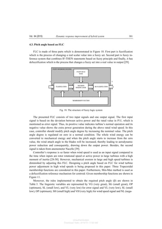 Vol. 64 (2015) Dynamic response improvement of hybrid system 301
4.3. Pitch angle based on FLC
FLC is made of three parts which is demonstrated in Figure 10. First part is fuzzification
which is the process of changing a real scalar value into a fuzzy set. Second part is fuzzy in-
ference system that combines IF-THEN statements based on fuzzy principle and finally, it has
defuzzification which is the process that changes a fuzzy set into a real value in output [29].
Fig. 10. The structure of fuzzy logic system
The presented FLC consists of two input signals and one output signal. The first input
signal is based on the deviation between active power and the rated value in P.U, which is
mentioned as error signal. Thus, its positive value indicates turbine’s normal operation and its
negative value shows the extra power generation during the above rated wind speed. In this
case, controller should modify pitch angle degree by increasing the nominal value. The pitch
angle degree is regulated on zero in a normal condition. The whole wind energy can be
converted to mechanical energy and when the pitch angle starts to increase from the zero
value, the wind attach angle to the blades will be increased, thereby leading to aerodynamic
power reduction and consequently, drawing down the output power. Besides, the second
signal is taken from anemometer Nacelle [39].
Controller’s response is so faster when wind speed is used as an input signal compared to
the time when inputs are rotor rotational speed or active power in large turbines with a high
moment of inertia [28-30]. However, mechanical erosion in large and high speed turbines is
diminished by adjusting this FLC. Designing a pitch angle based on FLC for wind turbine
power adjustment in high wind speeds is being proposed in this paper. Three Trapezoidal
membership functions are considered in this paper. Furthermore, Min-Max method is used as
a defuzzification reference mechanism for centroid. Given membership functions are shown in
Figure 11.
Moreover, the rules implemented to obtain the required pitch angle (β) are shown in
Table 3. The linguistic variables are represented by VG (very great), SG (small great), OP
(optimum), SL (small low), and VL (very low) for error signal and VL (very low), SL (small
low), OP (optimum), SH (small high) and VH (very high) for wind speed signal and NL (nega-
Unauthenticated
Download Date | 6/16/15 11:08 AM
 