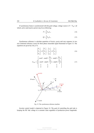 M. Izadbakhsh, A. Rezvani, M. Gandomkar Arch. Elect. Eng.304
If synchronous frame is synchronized with the grid voltage, voltage vector is V = Vgd + j0
which, active and reactive power may be as following:
,
2
3
dgd IVP = (14)
,
2
3
dgq IVQ = (15)
Synchronous reference is calculate quantities of d-axis, q-axis and zero sequence in two
axis rotational reference vector for three phase sinusoidal signal illustrated in Figure 13. The
equations are given by (16), (17).
,,
00
⎥
⎥
⎥
⎦
⎤
⎢
⎢
⎢
⎣
⎡
=
⎥
⎥
⎥
⎦
⎤
⎢
⎢
⎢
⎣
⎡
⎥
⎥
⎥
⎦
⎤
⎢
⎢
⎢
⎣
⎡
=
⎥
⎥
⎥
⎦
⎤
⎢
⎢
⎢
⎣
⎡
c
b
a
q
d
c
b
a
q
d
i
i
i
C
i
i
i
V
V
V
C
V
V
V
(16)
⎥
⎥
⎥
⎥
⎥
⎥
⎦
⎤
⎢
⎢
⎢
⎢
⎢
⎢
⎣
⎡
+−−−−
+−
=
2
1
2
1
2
1
)
3
2
sin()
3
2
sin(sin
)
3
2
cos()
3
2
cos(cos
3
2
0
π
θ
π
θθ
π
θ
π
θθ
dqC (17)
Fig. 13. The synchronous reference machine
Inverter control model is depicted in Figure 14. The goal of controlling the grid side is
keeping the DC link voltage in a constant value regardless of production power magnitude.
Unauthenticated
Download Date | 6/16/15 11:08 AM
 