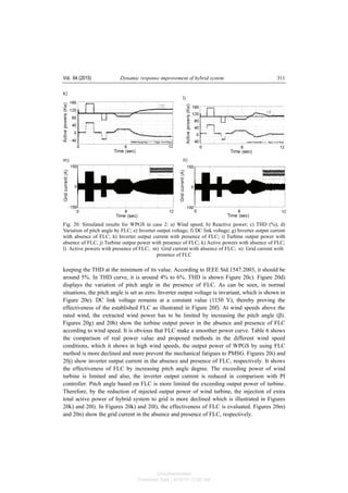 Vol. 64 (2015) Dynamic response improvement of hybrid system 311
Fig. 20. Simulated results for WPGS in case 2: a) Wind speed; b) Reactive power; c) THD (%); d)
Variation of pitch angle by FLC; e) Inverter output voltage; f) DC link voltage; g) Inverter output current
with absence of FLC; h) Inverter output current with presence of FLC; i) Turbine output power with
absence of FLC; j) Turbine output power with presence of FLC; k) Active powers with absence of FLC;
l) Active powers with presence of FLC; m) Grid current with absence of FLC; n) Grid current with
presence of FLC
keeping the THD at the minimum of its value. According to IEEE Std.1547.2003, it should be
around 5%. In THD curve, it is around 4% to 6%. THD is shown Figure 20c). Figure 20d)
displays the variation of pitch angle in the presence of FLC. As can be seen, in normal
situations, the pitch angle is set as zero. Inverter output voltage is invariant, which is shown in
Figure 20e). DC link voltage remains at a constant value (1150 V), thereby proving the
effectiveness of the established FLC as illustrated in Figure 20f). At wind speeds above the
rated wind, the extracted wind power has to be limited by increasing the pitch angle (β).
Figures 20g) and 20h) show the turbine output power in the absence and presence of FLC
according to wind speed. It is obvious that FLC make a smoother power curve. Table 6 shows
the comparison of real power value and proposed methods in the different wind speed
conditions, which it shows in high wind speeds, the output power of WPGS by using FLC
method is more declined and more prevent the mechanical fatigues to PMSG. Figures 20i) and
20j) show inverter output current in the absence and presence of FLC, respectively. It shows
the effectiveness of FLC by increasing pitch angle degree. The exceeding power of wind
turbine is limited and also, the inverter output current is reduced in comparison with PI
controller. Pitch angle based on FLC is more limited the exceeding output power of turbine.
Therefore, by the reduction of injected output power of wind turbine, the injection of extra
total active power of hybrid system to grid is more declined which is illustrated in Figures
20k) and 20l). In Figures 20k) and 20l), the effectiveness of FLC is evaluated. Figures 20m)
and 20n) show the grid current in the absence and presence of FLC, respectively.
Unauthenticated
Download Date | 6/16/15 11:08 AM
 