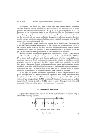 Vol. 64 (2015) Dynamic response improvement of hybrid system 293
In comparing PIDs and the fuzzy logic technics, fuzzy logic has more stability, faster and
smoother response, smaller overshoot and does not need a fast processor; also it's more
powerful than other non-linear controllers [25-27]. In [28-30], pitch angle based on FLC is
presented. In [30] active power and in [28, 29] both reactive power and rotational rotor speed
are used as input signals. As in mentioned items, wind speed's is ignored, the controller have
not fast response and may cause mechanical damages to synchronous generator. Further,
another problem with these studies is that they are not practically connected to the grid to
analyze the system performance [29-31].
In [32], presented a power management strategy which, studied power fluctuations in
a hybrid PV/wind turbine/FC power system. In [33] a simple and economic control with DC-
DC converter is used for MPPT and hence maximum power extraction from the wind turbine
and photovoltaic arrays. The simulation of Wind/PV hybrid system is investigated in [34]. In
[35, 36], the wind-solar hybrid power system in stand-alone mode are presented.
However, all of the aforementioned papers have some drawbacks such as: 1) They are not
considered FLC for controlling the output power of wind turbine and ANN-GA for MPPT in
PV system to analyze and improve the dynamic performance of hybrid system, 2) In some
mentioned papers, the hybrid system performance are investigated in stand-alone or not
practically connected to the grid, 3) The DGs dynamic model is not included, which could
have a great effect on the dynamic performances of hybrid system, 4) Some of them are not
considered the detailed model in different circumstances (variation of irradiance, temperature,
wind speed and load), 5) Most of them are not used the AC coupling, which is already
mentioned the advantage of AC coupling comparing to DC coupling in this paper.
In this paper, the dynamic performance improvement of wind/PV hybrid system is pro-
posed. The application of ANN-GA controller to capture the MPPT of PV panels mounted in
the hybrid system. Temperature and irradiance as inputs data are given to GA and the optimal
voltages (Vmpp) corresponding to the MPP are obtained; then, these optimum values are used in
neural network training. As well as, the FLC is used to control the output power of the grid
connected wind turbine in high speeds with comparing to PI controller.
2. Photovoltaic cell model
Figure 1 shows the equivalent circuit of one PV cell [5]. Characteristic of one solar array is
explained by following Equations.
Fig. 1. Equivalent circuit of one PV array
,IIII RPdPV ++= (1)
Unauthenticated
Download Date | 6/16/15 11:08 AM
 