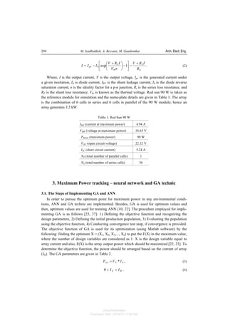 M. Izadbakhsh, A. Rezvani, M. Gandomkar Arch. Elect. Eng.294
.1exp0
p
S
th
S
pv
R
IRV
nV
IRV
III
+
−⎥
⎦
⎤
⎢
⎣
⎡
−⎟
⎠
⎞
⎜
⎝
⎛ +
−= (2)
Where, I is the output current, V is the output voltage, Ipv is the generated current under
a given insolation, Id is diode current, IRP is the shunt leakage current, I0 is the diode reverse
saturation current, n is the ideality factor for a p-n junction, Rs is the series loss resistance, and
RP is the shunt loss resistance. Vth is known as the thermal voltage. Red sun 90 W is taken as
the reference module for simulation and the name-plate details are given in Table 1. The array
is the combination of 6 cells in series and 6 cells in parallel of the 90 W module; hence an
array generates 3.2 kW.
Table 1. Red Sun 90 W
IMP (current at maximum power) 4.94 A
VMP (voltage at maximum power) 18.65 V
PMAX (maximum power) 90 W
VOC (open circuit voltage) 22.32 V
ISC (short circuit current) 5.24 A
NP (total number of parallel cells) 1
NS (total number of series cells) 36
3. Maximum Power tracking – neural network and GA technic
3.1. The Steps of Implementing GA and ANN
In order to pursue the optimum point for maximum power in any environmental condi-
tions, ANN and GA technic are implemented. Besides, GA is used for optimum values and
then, optimum values are used for training ANN [10, 22]. The procedure employed for imple-
menting GA is as follows [23, 37]: 1) Defining the objective function and recognizing the
design parameters, 2) Defining the initial production population, 3) Evaluating the population
using the objective function, 4) Conducting convergence test stop, if convergence is provided.
The objective function of GA is used for its optimization (using Matlab software) by the
following: finding the optimum X = (X1, X2, X3,..., Xn) to put the F(X) in the maximum value,
where the number of design variables are considered as 1. X is the design variable equal to
array current and also, F(X) is the array output power which should be maximized [22, 23]. To
determine the objective function, the power should be arranged based on the current of array
(IX). The GA parameters are given in Table 2.
,*)( XXx IVF = (3)
.0 SCX II << (4)
Unauthenticated
Download Date | 6/16/15 11:08 AM
 
