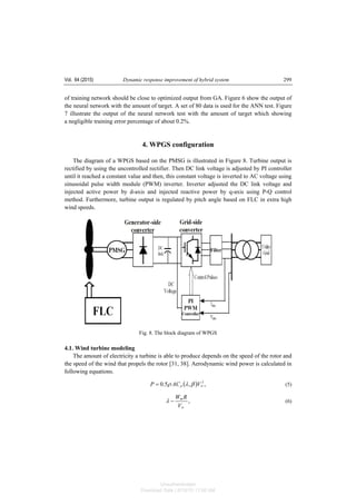 Vol. 64 (2015) Dynamic response improvement of hybrid system 299
of training network should be close to optimized output from GA. Figure 6 show the output of
the neural network with the amount of target. A set of 80 data is used for the ANN test. Figure
7 illustrate the output of the neural network test with the amount of target which showing
a negligible training error percentage of about 0.2%.
4. WPGS configuration
The diagram of a WPGS based on the PMSG is illustrated in Figure 8. Turbine output is
rectified by using the uncontrolled rectifier. Then DC link voltage is adjusted by PI controller
until it reached a constant value and then, this constant voltage is inverted to AC voltage using
sinusoidal pulse width module (PWM) inverter. Inverter adjusted the DC link voltage and
injected active power by d-axis and injected reactive power by q-axis using P-Q control
method. Furthermore, turbine output is regulated by pitch angle based on FLC in extra high
wind speeds.
Fig. 8. The block diagram of WPGS
4.1. Wind turbine modeling
The amount of electricity a turbine is able to produce depends on the speed of the rotor and
the speed of the wind that propels the rotor [31, 38]. Aerodynamic wind power is calculated in
following equations.
( ) ,,5.0 3
wp VACP βλρ= (5)
,
w
m
V
RW
−λ (6)
Unauthenticated
Download Date | 6/16/15 11:08 AM
 