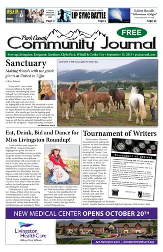 Park County
Community JournalCommunity JournalCommunity JournalServing Livingston, Emigrant, Gardiner, Clyde Park, Wilsall & Cooke City • September 15, 2015 • pccjournal.com
FREE
320 Alpenglow Lane | LivingstonHealthCare.org
NEW MEDICAL CENTER OPENS OCTOBER 20TH
Page 5 Page 11Page 3
LipSyncBattle
Robert Howell’s
“Yellowstone at Night”
During September Art Walk
by Joyce Johnson
“Come on in!” came a shout
from somewhere in the field of
visitors and meandering big horses.
Deborah Derr, DC, founder of the
draft horse sanctuary located at
the end of Billman Lane, met Ron
and I at the gate and lead us down
the sloping field to the corrals. She introduced us to the
oldest resident, “Furrow,” age 27. Deb said she could put
her fingers between his ribs and along his spine when
he arrived a few months ago. Now he is getting good
nutrition. Deborah mentioned rice bran is just “gold” for
helping the horses gain strength and good weight. Ron
hung out with Farrow and gently brushed the peaceful
old horse for a long time. I enjoyed standing in the pure
Sanctuary
Making friends with the gentle
giants at United in Light
Come and show your support for
Shay O’Neil, Livingston Roundup’s
reigning rodeo queen. She and her
supporters would like to invite you to the
Buckhorn Theater on Saturday, October
3rd for cocktail hour, for a delicious
prime rib dinner with dessert buffet, for
both a live and silent auction, and for
dancing with Wild Out West. Proceeds
will help Shay travel and compete in Las
Vegas at the 2016 Miss Rodeo America
Pageant, which will be held November 30
to December 6, 2015, at the MGM Grand
Hotel & Casino. In addition, the funds
raised will assist Shay to fulfill her duties
and pay her travel expenses as the 2016
Miss Livingston Roundup.
Cocktails start at 5 pm (no host
bar). Melissa O’Hair will do the catering
(outstanding food as usual). Logan
Auction Services will conduct the live
auction (always entertaining). The Silent
Auction will include items donated by
local businesses, and paintings by Parks
Reese (art with humor, a local favorite)
and Todd Fredericksen (wildlife artist).
Tickets for this benefit are $25.00
per person and can be purchased at
Livingston Chiropractic and the Spur
Line, or at the door on the night of
the event. Contact Shay by e-mail at
c.shay1818@gmail.com.
Eat, Drink, Bid and Dance for
Miss Livingston Roundup!
See Sanctuary, page 8
The Livingston Education
Foundation is still seeking sub-
missions for their Tournament
of Writers fundraiser. Adver-
tised as "A Competition Cel-
ebrating Park County's Love
of Words," writers are encour-
aged to submit entries in the
short story fiction, short story
non-fiction, or poetry cat-
egories...or all three. There
are also three age divisions
in which the original works
will be separated. Once the
judging has taken place, a
book will be published and
proceeds from book sales
will be used to fund Teacher
Enrichment programs
in the Livingston Public
Schools. Please see the
full rules and entry form
at www.livingstonedu-
cationfoundation.org or
email lef4kids@gmail.com for further
details. Deadline has been extended slightly to September 28th but don't delay.
Tournament of Writers
Sponsored by:
A Competition Celebrating Park County’s Love of Words Submissions will be accepted from August 17, 2015 to
September 21, 2015.
 Age divisions are Junior (up to 12 years), Teen (13-18
years), and Adult (over 18 years). Each age division includes the categories of Short
Story Fiction, Short Story Non-Fiction, and Poetry. Winning entries will be published in a book, with the
proceeds from sales going to support the Livingston
Education Foundation and the Livingston PublicSchools.
 For complete rules and entry form, please visitwww.livingstoneducationfoundation.org. You may also
contact us at lef4kids@gmail.com or 539-3709.
Tournament of Writers
Local family of draft rescues gather for visitors day.
Livingston Education Foundation presentsIs it time to
enhance your
communication
skills?
 