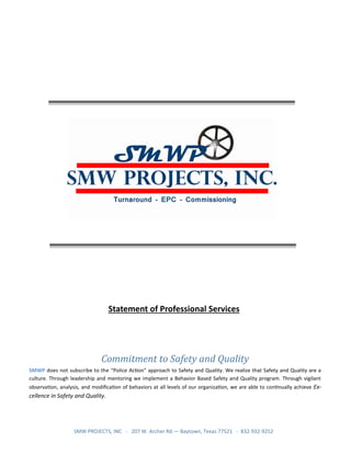 SMW PROJECTS, INC - 207 W. Archer Rd.— Baytown, Texas 77521 - 832-932-9252
Statement of Professional Services
Commitment to Safety and Quality
SMWP does not subscribe to the “Police Action” approach to Safety and Quality. We realize that Safety and Quality are a
culture. Through leadership and mentoring we implement a Behavior Based Safety and Quality program. Through vigilant
observation, analysis, and modification of behaviors at all levels of our organization, we are able to continually achieve Ex-
cellence in Safety and Quality.
 