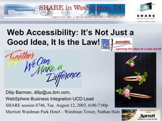 Web Accessibility: It’s Not Just a
Good Idea, It Is the Law!
Dilip Barman, dilip@us.ibm.com,
WebSphere Business Integration UCD Lead
SHARE session 8746, Tue. August 12, 2003, 6:00-7:00p
Marriott Wardman Park Hotel – Wardman Tower, Nathan Hale
...opening the door to a new world
 