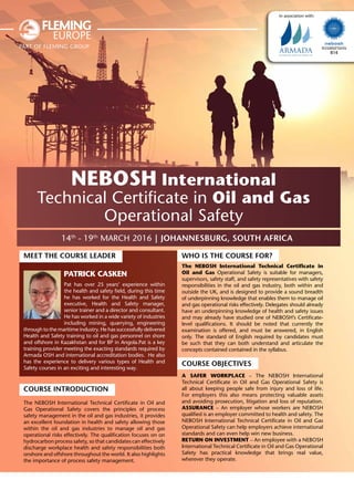 14th
- 19th
March 2016 | Johannesburg, South Africa
Accredited Centre
814
part of fleming group
In association with:
NEBOSH International
Technical Certificate in Oil and Gas
Operational Safety
Meet the Course Leader
Patrick Casken
Pat has over 25 years’ experience within
the health and safety field, during this time
he has worked for the Health and Safety
executive, Health and Safety manager,
senior trainer and a director and consultant.
He has worked in a wide variety of industries
including mining, quarrying, engineering
through to the maritime industry. He has successfully delivered
Health and Safety training to oil and gas personnel on shore
and offshore in Kazakhstan and for BP in Angola.Pat is a key
training provider meeting the exacting standards required by
Armada OSH and international accreditation bodies. He also
has the experience to delivery various types of Health and
Safety courses in an exciting and interesting way.
Course Introduction
The NEBOSH International Technical Certificate in Oil and
Gas Operational Safety covers the principles of process
safety management in the oil and gas industries, it provides
an excellent foundation in health and safety allowing those
within the oil and gas industries to manage oil and gas
operational risks effectively. The qualification focuses on on
hydrocarbon process safety, so that candidates can effectively
discharge workplace health and safety responsibilities both
onshore and offshore throughout the world. It also highlights
the importance of process safety management.
Who is the Course for?
The NEBOSH International Technical Certificate in
Oil and Gas Operational Safety is suitable for managers,
supervisors, safety staff, and safety representatives with safety
responsibilities in the oil and gas industry, both within and
outside the UK, and is designed to provide a sound breadth
of underpinning knowledge that enables them to manage oil
and gas operational risks effectively. Delegates should already
have an underpinning knowledge of health and safety issues
and may already have studied one of NEBOSH’s Certificate-
level qualifications. It should be noted that currently the
examination is offered, and must be answered, in English
only. The standard of English required by candidates must
be such that they can both understand and articulate the
concepts contained contained in the syllabus.
Course Objectives
A safer workplace – The NEBOSH International
Technical Certificate in Oil and Gas Operational Safety is
all about keeping people safe from injury and loss of life.
For employers this also means protecting valuable assets
and avoiding prosecution, litigation and loss of reputation.
Assurance – An employer whose workers are NEBOSH
qualified is an employer committed to health and safety. The
NEBOSH International Technical Certificate in Oil and Gas
Operational Safety can help employers achieve international
standards and can even help win new business.
Return on investment – An employee with a NEBOSH
International Technical Certificate in Oil and Gas Operational
Safety has practical knowledge that brings real value,
wherever they operate.
 