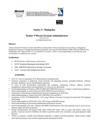 Sastry V. Malapaka
Senior VMware/System Administrator
732-221-6137
svmalapaka@gmail.com
Objective
Detail-oriented IT Windows System and VMware Administrator with strong hardware and software configuration
background. Expertise in diagnosing problems and quickly servicing Microsoft Windows 2000, 2003 and 2008 Servers.
Technologies like VMware ESX 3.x, 4.x and ESXi 4.x,5 and 5.1 .Able to work independently in self-directed work
environments or collaboratively in teams.
Certifications:
• MCITP Windows 2008 Enterprise Administrator
• MCITP Enterprise Messaging Administrator 2010
• EMC-EMCISA (Information Storage Associate)
• VCP5 – Number-VMW-00580691A-00139722
SUMMARY:
* Over 12+ years of experience in IT administration and deployment
* Extensive experience in deploying virtual networks and upgrading systems, including hardware, software,
networks, databases, servers and peripheral equipment.
* 8+ years of with Virtualization technologies like installing, configuring, VMware vSphere. Creation,
management, administration and maintenance of virtual servers and clients.
* Good Understanding in Windows 2008 R2/2008/2003/2000/NT4.0 Servers at single or multi domain platforms.
* Good Understanding in Active Directory, DNS, DHCP, File & Print Server
* Experience in Networking configuration & Security Configuration on ESX Host.
* Good Understanding in features like ESX VMOTION, HA and DR’S .
* Experience in P2V, V2P MIGRATION , V2V using VMware Converter. Creating host and client VM templates
and cloning.
* Good Understanding in iSCSI SAN, NAS, NFS storage and RAID concept.
* Good understanding of networking fundamentals and network security.
* Good Understanding with x86 / x64Intel, HP, IBM & Dell hardware like rack-mounted servers, tower servers,
desktop, laptop and other peripherals.
* Strong communication and people skills, both written and verbal. Able to assess and resolve client issues
quickly. A proven record of reliability, the ability to perform under time constraints, and good judgment under
pressure.
* Ability to maintain a reliable and methodical approach to support and Documentation. Quick learner, highly
motivated team player with excellent organizational and analytical skills.
 