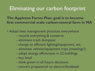 Eliminating our carbon footprint The Appleton Farms Plan: goal is to become first commercial scale carbon-neutral farm in MA Adopt best management practices everywhere - recycle everything & conserve - eliminate trash dumpster - change to efficient lighting/equipment, etc. - eliminate vehicle/equipment trips (meetings!) - adopt energy efficiencies in 22 buildings - buy local  - think green in all future decisions - convert propane/oil to electric/biodiesel 