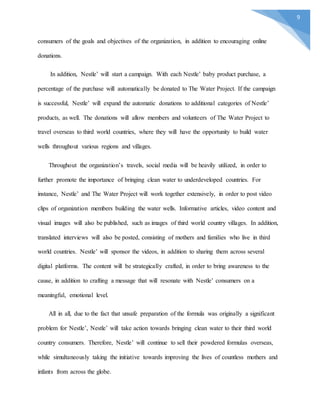 9
consumers of the goals and objectives of the organization, in addition to encouraging online
donations.
In addition, Nestle’ will start a campaign. With each Nestle’ baby product purchase, a
percentage of the purchase will automatically be donated to The Water Project. If the campaign
is successful, Nestle’ will expand the automatic donations to additional categories of Nestle’
products, as well. The donations will allow members and volunteers of The Water Project to
travel overseas to third world countries, where they will have the opportunity to build water
wells throughout various regions and villages.
Throughout the organization’s travels, social media will be heavily utilized, in order to
further promote the importance of bringing clean water to underdeveloped countries. For
instance, Nestle’ and The Water Project will work together extensively, in order to post video
clips of organization members building the water wells. Informative articles, video content and
visual images will also be published, such as images of third world country villages. In addition,
translated interviews will also be posted, consisting of mothers and families who live in third
world countries. Nestle’ will sponsor the videos, in addition to sharing them across several
digital platforms. The content will be strategically crafted, in order to bring awareness to the
cause, in addition to crafting a message that will resonate with Nestle’ consumers on a
meaningful, emotional level.
All in all, due to the fact that unsafe preparation of the formula was originally a significant
problem for Nestle’, Nestle’ will take action towards bringing clean water to their third world
country consumers. Therefore, Nestle’ will continue to sell their powdered formulas overseas,
while simultaneously taking the initiative towards improving the lives of countless mothers and
infants from across the globe.
 