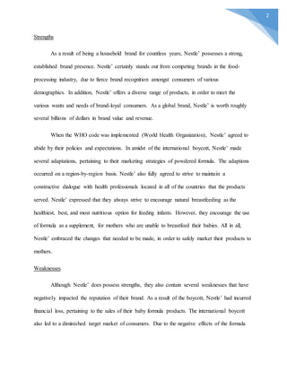 2
Strengths
As a result of being a household brand for countless years, Nestle’ possesses a strong,
established brand presence. Nestle’ certainly stands out from competing brands in the food-
processing industry, due to fierce brand recognition amongst consumers of various
demographics. In addition, Nestle’ offers a diverse range of products, in order to meet the
various wants and needs of brand-loyal consumers. As a global brand, Nestle’ is worth roughly
several billions of dollars in brand value and revenue.
When the WHO code was implemented (World Health Organization), Nestle’ agreed to
abide by their policies and expectations. In amidst of the international boycott, Nestle’ made
several adaptations, pertaining to their marketing strategies of powdered formula. The adaptions
occurred on a region-by-region basis. Nestle’ also fully agreed to strive to maintain a
constructive dialogue with health professionals located in all of the countries that the products
served. Nestle’ expressed that they always strive to encourage natural breastfeeding as the
healthiest, best, and most nutritious option for feeding infants. However, they encourage the use
of formula as a supplement, for mothers who are unable to breastfeed their babies. All in all,
Nestle’ embraced the changes that needed to be made, in order to safely market their products to
mothers.
Weaknesses
Although Nestle’ does possess strengths, they also contain several weaknesses that have
negatively impacted the reputation of their brand. As a result of the boycott, Nestle’ had incurred
financial loss, pertaining to the sales of their baby formula products. The international boycott
also led to a diminished target market of consumers. Due to the negative effects of the formula
 
