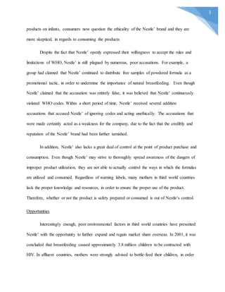 3
products on infants, consumers now question the ethicality of the Nestle’ brand and they are
more skeptical, in regards to consuming the products.
Despite the fact that Nestle’ openly expressed their willingness to accept the rules and
limitations of WHO, Nestle’ is still plagued by numerous, poor accusations. For example, a
group had claimed that Nestle’ continued to distribute free samples of powdered formula as a
promotional tactic, in order to undermine the importance of natural breastfeeding. Even though
Nestle’ claimed that the accusation was entirely false, it was believed that Nestle’ continuously
violated WHO codes. Within a short period of time, Nestle’ received several addition
accusations that accused Nestle’ of ignoring codes and acting unethically. The accusations that
were made certainly acted as a weakness for the company, due to the fact that the credibly and
reputation of the Nestle’ brand had been further tarnished.
In addition, Nestle’ also lacks a great deal of control at the point of product purchase and
consumption. Even though Nestle’ may strive to thoroughly spread awareness of the dangers of
improper product utilization, they are not able to actually control the ways in which the formulas
are utilized and consumed. Regardless of warning labels, many mothers in third world countries
lack the proper knowledge and resources, in order to ensure the proper use of the product.
Therefore, whether or not the product is safety prepared or consumed is out of Nestle’s control.
Opportunities
Interestingly enough, poor environmental factors in third world countries have presented
Nestle’ with the opportunity to further expand and regain market share overseas. In 2001, it was
concluded that breastfeeding caused approximately 3.8 million children to be contracted with
HIV. In affluent countries, mothers were strongly advised to bottle-feed their children, in order
 