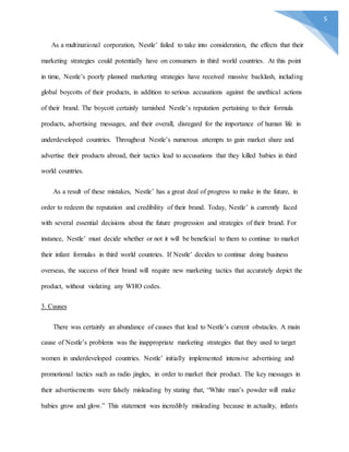 5
As a multinational corporation, Nestle’ failed to take into consideration, the effects that their
marketing strategies could potentially have on consumers in third world countries. At this point
in time, Nestle’s poorly planned marketing strategies have received massive backlash, including
global boycotts of their products, in addition to serious accusations against the unethical actions
of their brand. The boycott certainly tarnished Nestle’s reputation pertaining to their formula
products, advertising messages, and their overall, disregard for the importance of human life in
underdeveloped countries. Throughout Nestle’s numerous attempts to gain market share and
advertise their products abroad, their tactics lead to accusations that they killed babies in third
world countries.
As a result of these mistakes, Nestle’ has a great deal of progress to make in the future, in
order to redeem the reputation and credibility of their brand. Today, Nestle’ is currently faced
with several essential decisions about the future progression and strategies of their brand. For
instance, Nestle’ must decide whether or not it will be beneficial to them to continue to market
their infant formulas in third world countries. If Nestle’ decides to continue doing business
overseas, the success of their brand will require new marketing tactics that accurately depict the
product, without violating any WHO codes.
3. Causes
There was certainly an abundance of causes that lead to Nestle’s current obstacles. A main
cause of Nestle’s problems was the inappropriate marketing strategies that they used to target
women in underdeveloped countries. Nestle’ initially implemented intensive advertising and
promotional tactics such as radio jingles, in order to market their product. The key messages in
their advertisements were falsely misleading by stating that, “White man’s powder will make
babies grow and glow.” This statement was incredibly misleading because in actuality, infants
 