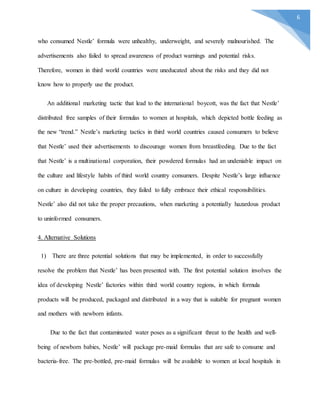 6
who consumed Nestle’ formula were unhealthy, underweight, and severely malnourished. The
advertisements also failed to spread awareness of product warnings and potential risks.
Therefore, women in third world countries were uneducated about the risks and they did not
know how to properly use the product.
An additional marketing tactic that lead to the international boycott, was the fact that Nestle’
distributed free samples of their formulas to women at hospitals, which depicted bottle feeding as
the new “trend.” Nestle’s marketing tactics in third world countries caused consumers to believe
that Nestle’ used their advertisements to discourage women from breastfeeding. Due to the fact
that Nestle’ is a multinational corporation, their powdered formulas had an undeniable impact on
the culture and lifestyle habits of third world country consumers. Despite Nestle’s large influence
on culture in developing countries, they failed to fully embrace their ethical responsibilities.
Nestle’ also did not take the proper precautions, when marketing a potentially hazardous product
to uninformed consumers.
4. Alternative Solutions
1) There are three potential solutions that may be implemented, in order to successfully
resolve the problem that Nestle’ has been presented with. The first potential solution involves the
idea of developing Nestle’ factories within third world country regions, in which formula
products will be produced, packaged and distributed in a way that is suitable for pregnant women
and mothers with newborn infants.
Due to the fact that contaminated water poses as a significant threat to the health and well-
being of newborn babies, Nestle’ will package pre-maid formulas that are safe to consume and
bacteria-free. The pre-bottled, pre-maid formulas will be available to women at local hospitals in
 