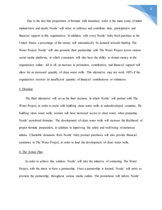 8
Due to the fact that preparation of formula with insanitary water is the main cause of infant
malnutrition and death, Nestle’ will strive to embrace and contribute time, participation and
financial support to this organization. In addition, with every Nestle’ baby food purchase in the
United States, a percentage of the money will automatically be donated towards funding The
Water Project. Nestle’ will also promote their partnership with The Water Project across various
social media platforms, in which consumers will also have the ability to donate money to the
organization online. All in all, an increase in promotion, contribution, and financial support will
allow for an increased quantity of clean water wells. This alternative may not work 100% if the
organization receives an insufficient quantity of financial contributions or volunteers.
5. Decision
The third alternative will act as the final decision, in which Nestle’ will partner with The
Water Project, in order to assist with building clean water wells in underdeveloped countries. By
building clean water wells, women will have increased access to clean water, when preparing
Nestle’ powdered formulas. The development of clean water wells will increase the likelihood of
proper formula preparation, in addition to improving the safety and well-being of numerous
infants. Charitable donations from Nestle’ baby product purchases will also provide financial
assistance to The Water Project, in order to fund the development of clean water wells.
6. The Action Plan
In order to achieve this solution, Nestle’ will take the initiative of contacting The Water
Project, with the intent to form a partnership. Once a partnership is formed, Nestle’ will strive to
promote the partnership, throughout various media outlets. The promotions will inform Nestle’
 