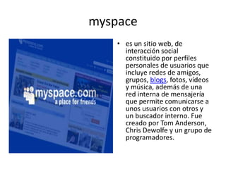 myspacees un sitio web, de interacción social constituido por perfiles personales de usuarios que incluye redes de amigos, grupos, blogs, fotos, vídeos y música, además de una red interna de mensajería que permite comunicarse a unos usuarios con otros y un buscador interno. Fue creado por Tom Anderson, Chris Dewolfe y un grupo de programadores.