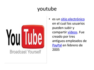 youtubees un sitio electrónico en el cual los usuarios pueden subir y compartir vídeos. Fue creado por tres antiguos empleados de PayPal en febrero de 2005