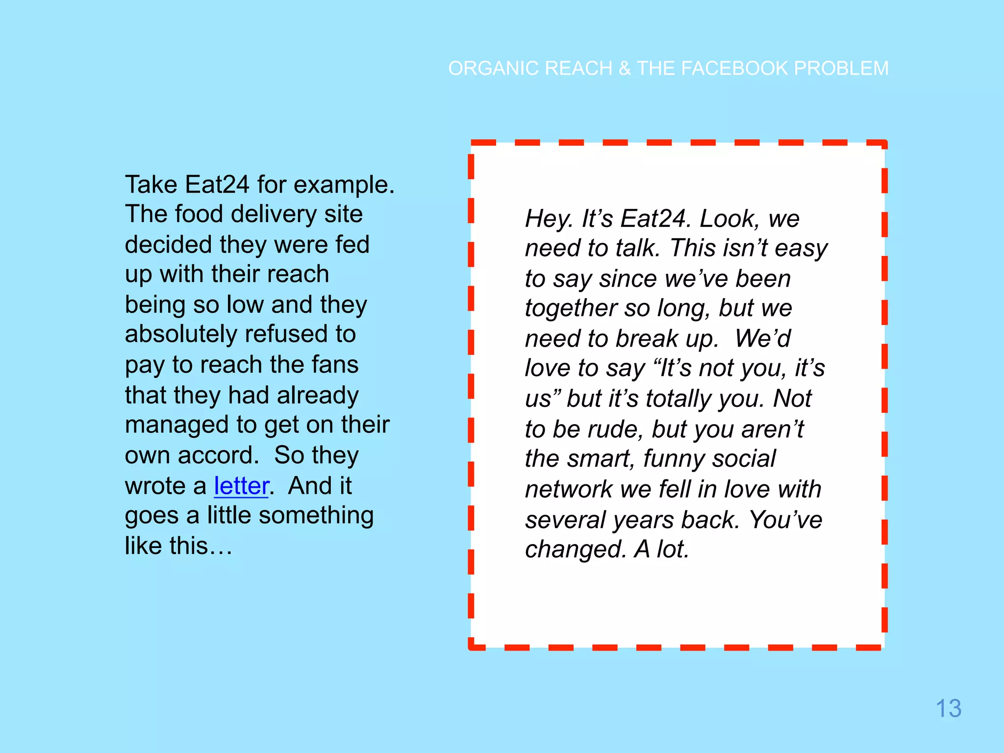 13 
ORGANIC REACH & THE FACEBOOK PROBLEM 
Take Eat24 for example. 
The food delivery site 
decided they were fed 
up with their reach 
being so low and they 
absolutely refused to 
pay to reach the fans 
that they had already 
managed to get on their 
own accord. So they 
wrote a letter. And it 
goes a little something 
like this… 
Hey. It’s Eat24. Look, we 
need to talk. This isn’t easy 
to say since we’ve been 
together so long, but we 
need to break up. We’d 
love to say “It’s not you, it’s 
us” but it’s totally you. Not 
to be rude, but you aren’t 
the smart, funny social 
network we fell in love with 
several years back. You’ve 
changed. A lot. 
 