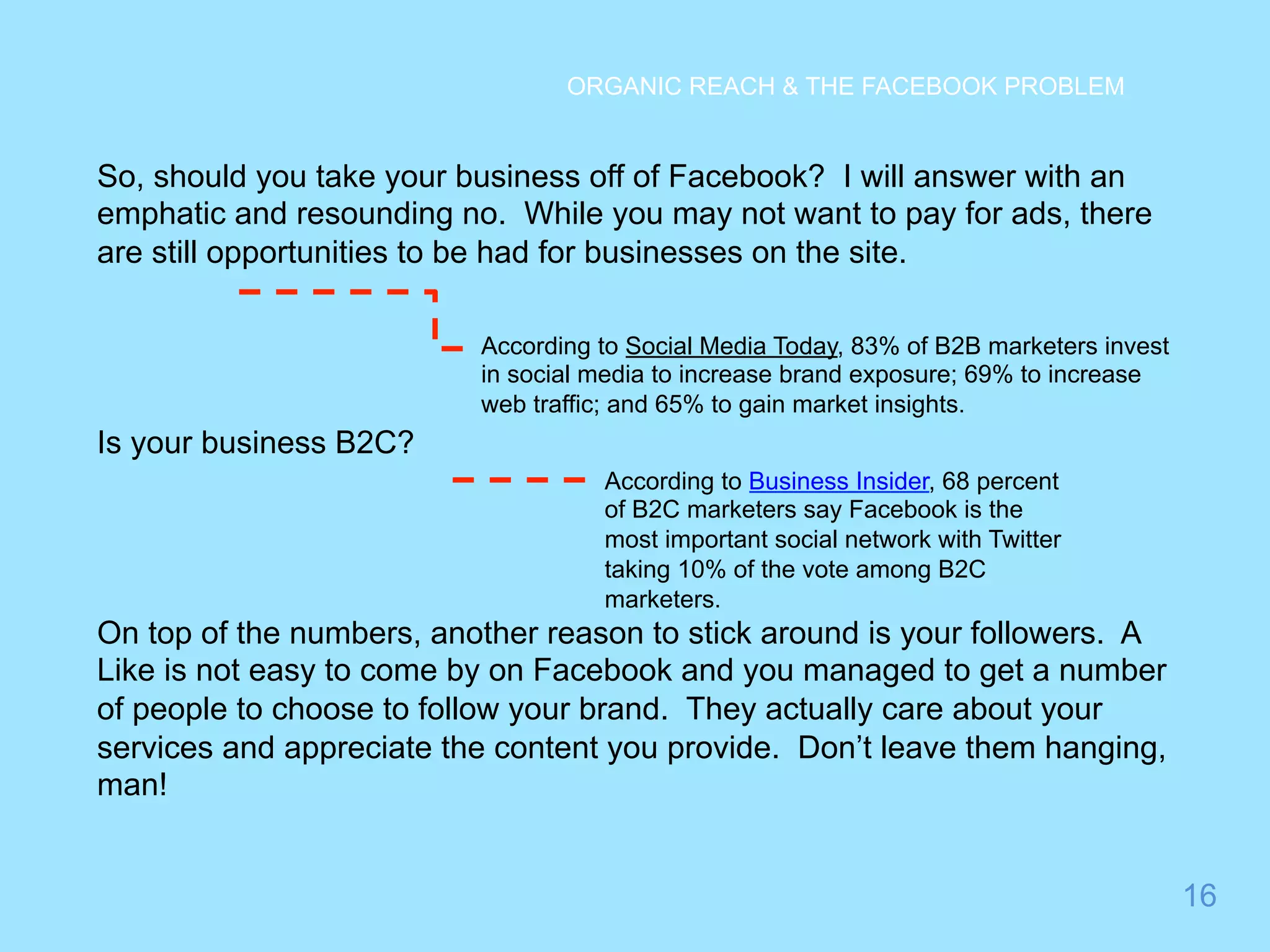16 
ORGANIC REACH & THE FACEBOOK PROBLEM 
So, should you take your business off of Facebook? I will answer with an 
emphatic and resounding no. While you may not want to pay for ads, there 
are still opportunities to be had for businesses on the site. 
Is your business B2C? 
According to Social Media Today, 83% of B2B marketers invest 
in social media to increase brand exposure; 69% to increase 
web traffic; and 65% to gain market insights. 
According to Business Insider, 68 percent 
of B2C marketers say Facebook is the 
most important social network with Twitter 
taking 10% of the vote among B2C 
marketers. 
On top of the numbers, another reason to stick around is your followers. A 
Like is not easy to come by on Facebook and you managed to get a number 
of people to choose to follow your brand. They actually care about your 
services and appreciate the content you provide. Don’t leave them hanging, 
man! 
 