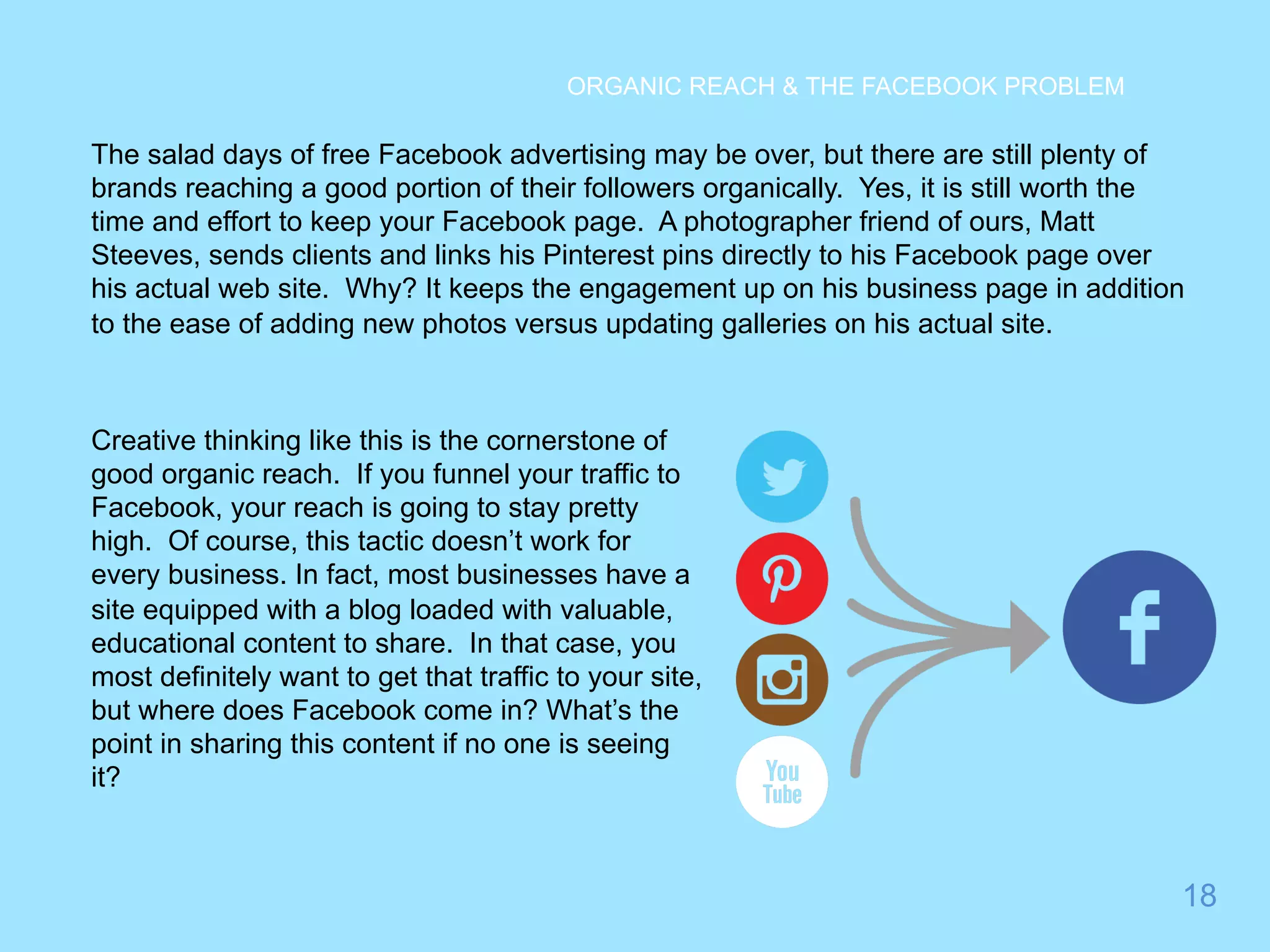 The salad days of free Facebook advertising may be over, but there are still plenty of 
brands reaching a good portion of their followers organically. Yes, it is still worth the 
time and effort to keep your Facebook page. A photographer friend of ours, Matt 
Steeves, sends clients and links his Pinterest pins directly to his Facebook page over 
his actual web site. Why? It keeps the engagement up on his business page in addition 
to the ease of adding new photos versus updating galleries on his actual site. 
18 
ORGANIC REACH & THE FACEBOOK PROBLEM 
Creative thinking like this is the cornerstone of 
good organic reach. If you funnel your traffic to 
Facebook, your reach is going to stay pretty 
high. Of course, this tactic doesn’t work for 
every business. In fact, most businesses have a 
site equipped with a blog loaded with valuable, 
educational content to share. In that case, you 
most definitely want to get that traffic to your site, 
but where does Facebook come in? What’s the 
point in sharing this content if no one is seeing 
it? 
 