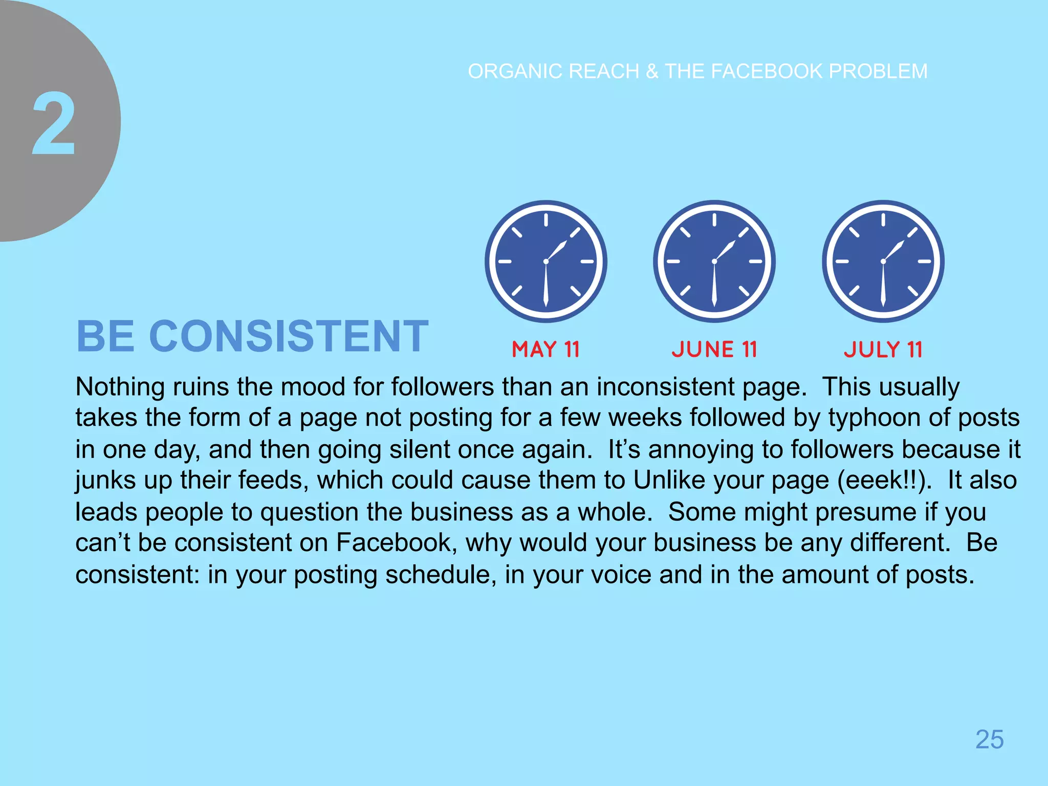 25 
ORGANIC REACH & THE FACEBOOK PROBLEM 
2 
BE CONSISTENT 
Nothing ruins the mood for followers than an inconsistent page. This usually 
takes the form of a page not posting for a few weeks followed by typhoon of posts 
in one day, and then going silent once again. It’s annoying to followers because it 
junks up their feeds, which could cause them to Unlike your page (eeek!!). It also 
leads people to question the business as a whole. Some might presume if you 
can’t be consistent on Facebook, why would your business be any different. Be 
consistent: in your posting schedule, in your voice and in the amount of posts. 
 