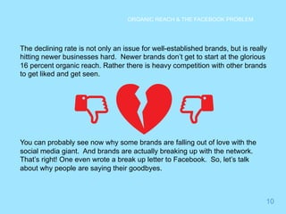 10 
ORGANIC REACH & THE FACEBOOK PROBLEM 
The declining rate is not only an issue for well-established brands, but is really 
hitting newer businesses hard. Newer brands don’t get to start at the glorious 
16 percent organic reach. Rather there is heavy competition with other brands 
to get liked and get seen. 
You can probably see now why some brands are falling out of love with the 
social media giant. And brands are actually breaking up with the network. 
That’s right! One even wrote a break up letter to Facebook. So, let’s talk 
about why people are saying their goodbyes. 
 