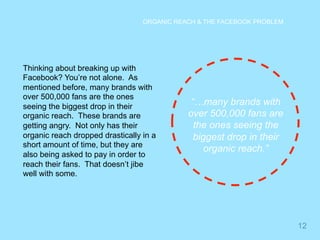 12 
ORGANIC REACH & THE FACEBOOK PROBLEM 
Thinking about breaking up with 
Facebook? You’re not alone. As 
mentioned before, many brands with 
over 500,000 fans are the ones 
seeing the biggest drop in their 
organic reach. These brands are 
getting angry. Not only has their 
organic reach dropped drastically in a 
short amount of time, but they are 
also being asked to pay in order to 
reach their fans. That doesn’t jibe 
well with some. 
“…many brands with 
over 500,000 fans are 
the ones seeing the 
biggest drop in their 
organic reach.” 
 