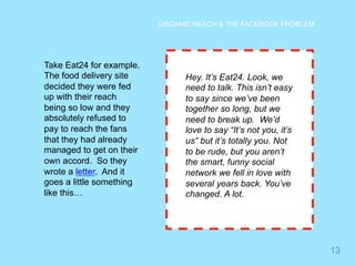 13 
ORGANIC REACH & THE FACEBOOK PROBLEM 
Take Eat24 for example. 
The food delivery site 
decided they were fed 
up with their reach 
being so low and they 
absolutely refused to 
pay to reach the fans 
that they had already 
managed to get on their 
own accord. So they 
wrote a letter. And it 
goes a little something 
like this… 
Hey. It’s Eat24. Look, we 
need to talk. This isn’t easy 
to say since we’ve been 
together so long, but we 
need to break up. We’d 
love to say “It’s not you, it’s 
us” but it’s totally you. Not 
to be rude, but you aren’t 
the smart, funny social 
network we fell in love with 
several years back. You’ve 
changed. A lot. 
 