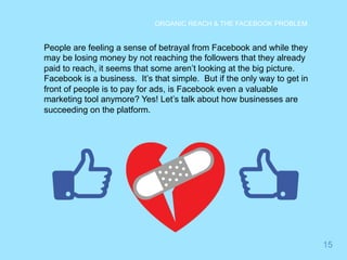 15 
ORGANIC REACH & THE FACEBOOK PROBLEM 
People are feeling a sense of betrayal from Facebook and while they 
may be losing money by not reaching the followers that they already 
paid to reach, it seems that some aren’t looking at the big picture. 
Facebook is a business. It’s that simple. But if the only way to get in 
front of people is to pay for ads, is Facebook even a valuable 
marketing tool anymore? Yes! Let’s talk about how businesses are 
succeeding on the platform. 
 