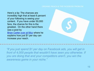 19 
ORGANIC REACH & THE FACEBOOK PROBLEM 
Here’s a tip: The chances are 
incredibly high that at least 6 percent 
of your following is seeing your 
content. If you have under 50,000 
fans, the chance for this is the 
greatest. On the other hand there 
was a post by 
Brian Carter over at Moz where he 
explains how just $1 per day can 
increase your reach. 
“If you just spend $1 per day on Facebook ads, you will get in 
front of 4,000 people that wouldn't have seen you otherwise. If 
you are doing that and your competitors aren't, you win the 
awareness game in your niche.” 
 