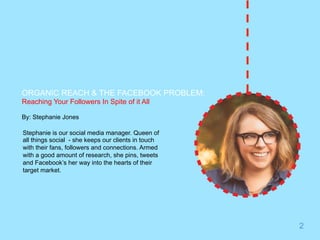 ORGANIC REACH & THE FACEBOOK PROBLEM: 
Reaching Your Followers In Spite of it All 
By: Stephanie Jones 
Stephanie is our social media manager. Queen of 
all things social - she keeps our clients in touch 
with their fans, followers and connections. Armed 
with a good amount of research, she pins, tweets 
and Facebook’s her way into the hearts of their 
target market. 
2 
 