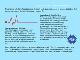 21 
ORGANIC REACH & THE FACEBOOK PROBLEM 
Purchasing ads from Facebook is a decision each business needs to choose based on their 
own preferences. It’s high-time to pay for ads if… 
Your engagement flat lines. 
This likely happens because your buyer 
persona is not being reached. If you’re 
reaching a bunch of people who could care 
less about all of your amazing information, 
what’s the point in putting it out there? If you 
want to ensure you’re reaching your buyer 
persona(s), paid ads might be the way to go 
or… 
You’re Brand, Spankin’ New. 
A friend of mine, a gym owner, asked 
me if his business should pay for ads 
on Facebook. He said they had tried all 
different kinds of posts and posting 
times, but were getting little to no 
engagement. Here’s the deal: Having a 
Facebook business page is pretty darn 
common these days. There is an 
oversaturation of content in the average 
user’s newsfeed. Purchasing ads as a 
newer business will definitely get you in 
front of more people and ramp up your 
engagement. 
I can tell what you’re thinking; you’re thinking to yourself, “But I don’t wanna pay for ads 
and I’m not gonna!” I like those stick-to-your-guns ideals you’ve got going! There are 
measures you can take to encourage organic reach on your Facebook business page. 
 