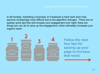 23 
ORGANIC REACH & THE FACEBOOK PROBLEM 
In all honesty, marketing a business on Facebook is hard work and it has 
become increasingly more difficult due to the algorithm changes. There are no 
speedy quick tips that will increase your engagement over night; there are 
things you can do to ramp up the engagement, which ultimately increases your 
organic reach. 
Follow the next 
four tips for 
spicing up your 
page to increase 
that reach. 
 