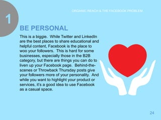 24 
ORGANIC REACH & THE FACEBOOK PROBLEM 
BE PERSONAL 1 
This is a biggie. While Twitter and LinkedIn 
are the best places to share educational and 
helpful content, Facebook is the place to 
woo your followers. This is hard for some 
businesses, especially those in the B2B 
category, but there are things you can do to 
liven up your Facebook page. Behind-the-scenes 
or Throwback Thursday posts give 
your followers more of your personality. And 
while you want to highlight your product or 
services, it’s a good idea to use Facebook 
as a casual space. 
 