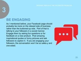 26 
ORGANIC REACH & THE FACEBOOK PROBLEM 3 
BE ENGAGING 
As I mentioned before, your Facebook page should 
probably be more on the relaxed side of business 
rather than the buttoned-up side. Part of that is 
talking to your followers in a social manner. 
Engage them by asking fun questions or for 
feedback on a new product. Post amazing 
inspirational quotes or funny pictures and ask 
followers to caption it. If you are engaging your 
followers, the conversation won’t be so sales-y and 
one-sided. 
 