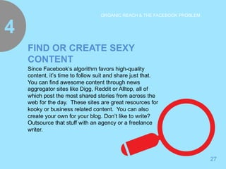 4 
27 
ORGANIC REACH & THE FACEBOOK PROBLEM 
FIND OR CREATE SEXY 
CONTENT 
Since Facebook’s algorithm favors high-quality 
content, it’s time to follow suit and share just that. 
You can find awesome content through news 
aggregator sites like Digg, Reddit or Alltop, all of 
which post the most shared stories from across the 
web for the day. These sites are great resources for 
kooky or business related content. You can also 
create your own for your blog. Don’t like to write? 
Outsource that stuff with an agency or a freelance 
writer. 
 