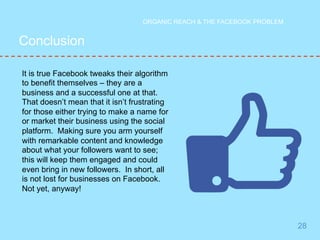 Conclusion 
28 
ORGANIC REACH & THE FACEBOOK PROBLEM 
It is true Facebook tweaks their algorithm 
to benefit themselves – they are a 
business and a successful one at that. 
That doesn’t mean that it isn’t frustrating 
for those either trying to make a name for 
or market their business using the social 
platform. Making sure you arm yourself 
with remarkable content and knowledge 
about what your followers want to see; 
this will keep them engaged and could 
even bring in new followers. In short, all 
is not lost for businesses on Facebook. 
Not yet, anyway! 

