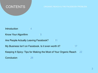 CONTENTS ORGANIC REACH & THE FACEBOOK PROBLEM 
3 
Introduction /4 
Know Your Algorithm /5 
Are People Actually Leaving Facebook? /11 
My Business Isn’t on Facebook. Is it even worth it? /17 
Keeping It Spicy: Tips for Making the Most of Your Organic Reach /22 
Conclusion /28 
 