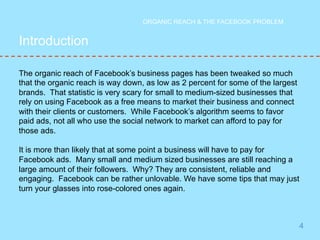 4 
Introduction 
ORGANIC REACH & THE FACEBOOK PROBLEM 
The organic reach of Facebook’s business pages has been tweaked so much 
that the organic reach is way down, as low as 2 percent for some of the largest 
brands. That statistic is very scary for small to medium-sized businesses that 
rely on using Facebook as a free means to market their business and connect 
with their clients or customers. While Facebook’s algorithm seems to favor 
paid ads, not all who use the social network to market can afford to pay for 
those ads. 
It is more than likely that at some point a business will have to pay for 
Facebook ads. Many small and medium sized businesses are still reaching a 
large amount of their followers. Why? They are consistent, reliable and 
engaging. Facebook can be rather unlovable. We have some tips that may just 
turn your glasses into rose-colored ones again. 
 