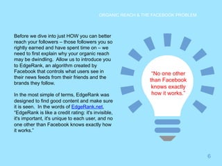 6 
ORGANIC REACH & THE FACEBOOK PROBLEM 
Before we dive into just HOW you can better 
reach your followers – those followers you so 
rightly earned and have spent time on – we 
need to first explain why your organic reach 
may be dwindling. Allow us to introduce you 
to EdgeRank, an algorithm created by 
Facebook that controls what users see in 
their news feeds from their friends and the 
brands they follow. 
In the most simple of terms, EdgeRank was 
designed to find good content and make sure 
it is seen. In the words of EdgeRank.net, 
“EdgeRank is like a credit rating: it's invisible, 
it's important, it's unique to each user, and no 
one other than Facebook knows exactly how 
it works.” 
“No one other 
than Facebook 
knows exactly 
how it works.” 
 